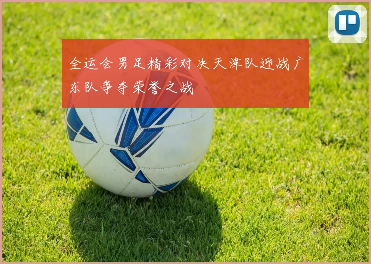 全运会男足精彩对决天津队迎战广东队争夺荣誉之战